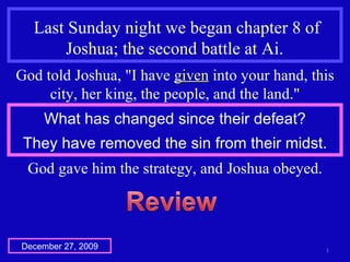 Last Sunday night we began chapter 8 of Joshua; the second battle at Ai.  God told Joshua, &quot;I have  given  into your hand, this city, her king, the people, and the land.&quot; What has changed since their defeat? They have removed the sin from their midst. God gave him the strategy, and Joshua obeyed. December 27, 2009 