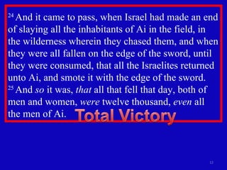24  And it came to pass, when Israel had made an end of slaying all the inhabitants of Ai in the field, in the wilderness wherein they chased them, and when they were all fallen on the edge of the sword, until they were consumed, that all the Israelites returned unto Ai, and smote it with the edge of the sword.  25  And  so  it was,  that  all that fell that day, both of men and women,  were  twelve thousand,  even  all the men of Ai.  