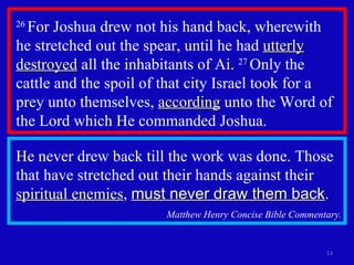 26  For Joshua drew not his hand back, wherewith  he stretched out the spear, until he had  utterly destroyed  all the inhabitants of Ai.  27  Only the cattle and the spoil of that city Israel took for a prey unto themselves,  according  unto the Word of the Lord which He commanded Joshua.  He never drew back till the work was done. Those that have stretched out their hands against their  spiritual enemies ,  must never draw them back . Matthew Henry Concise Bible Commentary. 