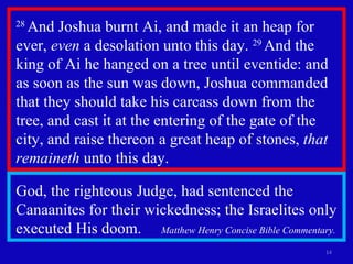 28  And Joshua burnt Ai, and made it an heap for ever,  even  a desolation unto this day.  29  And the king of Ai he hanged on a tree until eventide: and as soon as the sun was down, Joshua commanded that they should take his carcass down from the tree, and cast it at the entering of the gate of the city, and raise thereon a great heap of stones,  that remaineth  unto this day.  God, the righteous Judge, had sentenced the Canaanites for their wickedness; the Israelites only executed His doom.  Matthew Henry Concise Bible Commentary. 