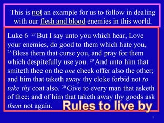 This is  not  an example for us to follow in dealing with our  flesh and blood  enemies in this world. Luke 6  27  But I say unto you which hear, Love your enemies, do good to them which hate you,  28  Bless them that curse you, and pray for them which despitefully use you.  29  And unto him that smiteth thee on the  one  cheek offer also the other; and him that taketh away thy cloke forbid not  to take thy  coat also.  30  Give to every man that asketh of thee; and of him that taketh away thy goods ask  them  not again.  