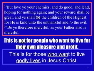 35 But love ye your enemies, and do good, and lend, hoping for nothing again; and your reward shall be great, and ye shall  be  the children of the Highest: for He is kind unto the unthankful and  to  the evil.  36  Be ye therefore merciful, as your Father also is merciful. This is  not  for people who want to live for  their own  pleasure and profit. This is for those  who wan t to live  godly lives  in Jesus Christ. 