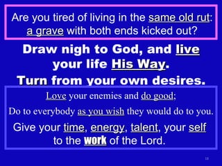 Are you tired of living in the  same old rut :  a grave  with both ends kicked out? Draw nigh to God, and  live  your life  His Way . Turn  from your own desires. Love  your enemies and  do good ; Do to everybody  as you wish  they would do to you. Give your  time ,  energy ,  talent , your  self   to the  work  of the Lord.  