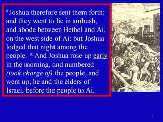 9  Joshua therefore sent them forth: and they went to lie in ambush, and abode between Bethel and Ai, on the west side of Ai: but Joshua lodged that night among the people.  10  And Joshua rose up  early  in the morning, and numbered  (took charge of)  the people, and went up, he and the elders of Israel, before the people to Ai.  
