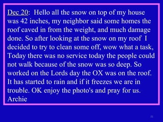 Dec 20 :  Hello all the snow on top of my house was 42 inches, my neighbor said some homes the roof caved in from the weight, and much damage done. So after looking at the snow on my roof  I decided to try to clean some off, wow what a task, Today there was no service today the people could not walk because of the snow was so deep. So worked on the Lords day the OX was on the roof. It has started to rain and if it freezes we are in trouble. OK enjoy the photo's and pray for us. Archie  