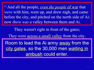 11  And all the people,  even the people  of war  that  were  with him, went up, and drew nigh, and came before the city, and pitched on the north side of Ai: now  there was  a valley between them and Ai.  They weren't right in front of the gates; They were  across a small valley  from the city. Room to lead the Ai army  away  from the  city gates , so the 30,000 men  waiting in ambush  could enter. 