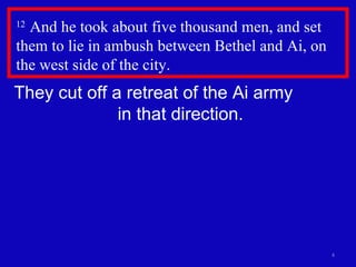 12  And he took about five thousand men, and set them to lie in ambush between Bethel and Ai, on the west side of the city.  They cut off a retreat of the Ai army  in that direction. 