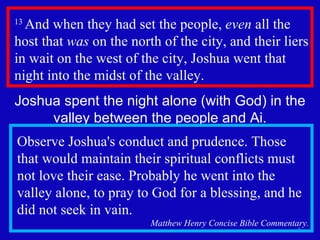 13  And when they had set the people,  even  all the host that  was  on the north of the city, and their liers in wait on the west of the city, Joshua went that night into the midst of the valley.  Joshua spent the night alone (with God) in the valley between the people and Ai. Observe Joshua's conduct and prudence. Those that would maintain their spiritual conflicts must not love their ease. Probably he went into the valley alone, to pray to God for a blessing, and he did not seek in vain.  Matthew Henry Concise Bible Commentary. 