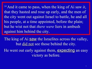 14  And it came to pass, when the king of Ai saw  it , that they hasted and rose up early, and the men of the city went out against Israel to battle, he and all his people, at a time appointed, before the plain; but he wist not that  there were  liers in ambush against him behind the city.  The king of Ai  saw  the Israelites across the valley, but  did not  see those behind the city. He went out early against them,  expecting  an easy victory as before. 