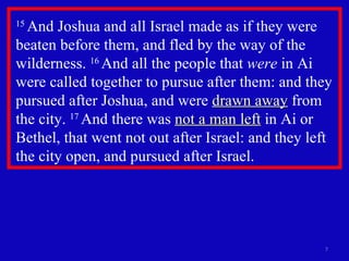 15  And Joshua and all Israel made as if they were beaten before them, and fled by the way of the wilderness.  16  And all the people that  were  in Ai were called together to pursue after them: and they pursued after Joshua, and were  drawn away  from the city.  17  And there was  not a man left  in Ai or Bethel, that went not out after Israel: and they left the city open, and pursued after Israel.  