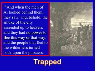 20  And when the men of Ai looked behind them, they saw, and, behold, the smoke of the city ascended up to heaven, and they had  no power to flee this way or that way : and the people that fled to the wilderness turned back upon the pursuers.  