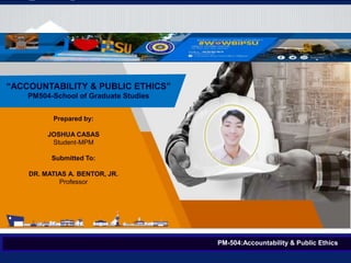 Prepared by:
JOSHUA CASAS
Student-MPM
Submitted To:
DR. MATIAS A. BENTOR, JR.
Professor
PM-504:Accountability & Public Ethics
“ACCOUNTABILITY & PUBLIC ETHICS”
PM504-School of Graduate Studies
 