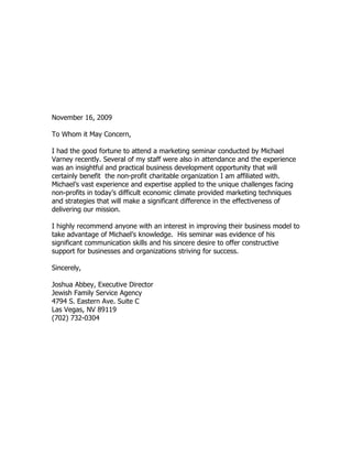 November 16, 2009

To Whom it May Concern,

I had the good fortune to attend a marketing seminar conducted by Michael
Varney recently. Several of my staff were also in attendance and the experience
was an insightful and practical business development opportunity that will
certainly benefit the non-profit charitable organization I am affiliated with.
Michael’s vast experience and expertise applied to the unique challenges facing
non-profits in today’s difficult economic climate provided marketing techniques
and strategies that will make a significant difference in the effectiveness of
delivering our mission.

I highly recommend anyone with an interest in improving their business model to
take advantage of Michael’s knowledge. His seminar was evidence of his
significant communication skills and his sincere desire to offer constructive
support for businesses and organizations striving for success.

Sincerely,

Joshua Abbey, Executive Director
Jewish Family Service Agency
4794 S. Eastern Ave. Suite C
Las Vegas, NV 89119
(702) 732-0304
 