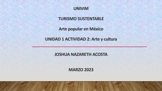 UNIVIM
TURISMO SUSTENTABLE
Arte popular en México
UNIDAD 1 ACTIVIDAD 2: Arte y cultura
JOSHUA NAZARETH ACOSTA
MARZO 2023
 