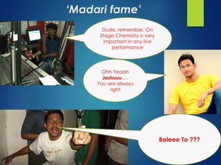 ‘Madari fame’ 
Dude, remember, On 
Stage Chemistry is very 
important in any live 
performance 
Ohh Yeaah 
Joshuuu…. 
You are always 
right 
Boleee To ??? 
 