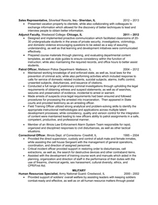 Sales Representative, Silverleaf Resorts, Inc.- Sheridan, IL 2012 – 2013 
· Presented vacation property to clientele, while also collaborating with colleagues to 
exchange information which allowed for the discovery of better techniques to lead and 
interview people to obtain better information. 
Adjunct Faculty, Westwood College- Chicago, IL 2011 – 2012 
· Designed and implemented proactive communication which facilitated classrooms of 20- 
30 undergraduate students in the areas of private security, investigations, victimology, 
and domestic violence encouraging questions to be asked as a way of assuring 
understanding, as well as that learning and development initiatives were communicated 
effectively. 
· Prepared course materials through planning, and evaluating departmental content 
templates, as well as style guides to ensure consistency within the function of 
instruction; while also maintaining the required records, and office hours to better assist 
students. 
Patrol Officer, Matteson Police Department- Matteson, IL 2004 – 2012 
· Maintained working knowledge of and enforced state, as well as, local laws for the 
prevention of criminal acts; while also performing activities which included response to 
calls for service of domestic related incidents, suicidal subjects, alarms, traffic control, 
unwanted subjects, disturbances, and issuance of citations. 
· Conducted a full range of preliminary criminal investigations through upholding the legal 
requirements of obtaining witness and suspect statements; as well as of searches, 
seizures and preservation of evidence, incidental to arrest or warrant. 
· Made arrests of suspects once legal requirements had been ensured and followed 
procedures for processing the arrested into incarceration. Then appeared in State 
courts and provided testimony as an arresting officer. 
· Field Training Officer utilized strong analytical and problem-solving skills to identify the 
appropriate instructional methodologies and applications across multiple talent 
development processes; while consistency, quality and version control for the integration 
of content were maintained leading to new officers ability to patrol assignments in a safe, 
competent, productive, and professional manner. 
· Member of an Illinois Law Enforcement Alarm System Team responsible for rapid, 
organized and disciplined responses to civil disturbances, as well as other tactical 
situations. 
Correctional Officer, Illinois Dept. of Corrections- Cresthill, IL 1995 – 2004 
· Provided the direct supervision, custody and control of adult male and female inmates, 
while assisting the cell house Sergeant with the management of general operations, 
coordination, and direction of assigned personnel. 
· Critical incident officer provided support in restoring order to disturbances, cell 
extractions, as well as, the search for destructive devices and other contraband items. 
· Assisted with the development of training course work and manuals which aided in the 
planning, organization and direction of staff in the performance of their duties with the 
use of firearms, chemical agents, sex harassment, cultural diversity, ethics, and 
CPR/First Aid. 
MILITARY 
Human Resources Specialist, Army National Guard- Crestwood, IL 2000 - 2002 
· Provided support of soldiers’ overall welfare by assisting leaders with keeping soldiers 
combat-ready and effective, as well as on all human resource matters through postal 
 