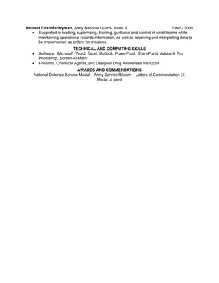 Indirect Fire Infantryman, Army National Guard- Joliet, IL 1992 - 2000 
· Supported in leading, supervising, training, guidance and control of small teams while 
maintaining operational records information, as well as receiving and interpreting data to 
be implemented as orders for missions. 
TECHNICAL AND COMPUTING SKILLS 
· Software: Microsoft (Word, Excel, Outlook, PowerPoint, SharePoint), Adobe X Pro, 
Photoshop, Screen-O-Matic 
· Firearms, Chemical Agents, and Designer Drug Awareness Instructor 
AWARDS AND COMMENDATIONS 
National Defense Service Medal – Army Service Ribbon – Letters of Commendation (4) 
Medal of Merit 
