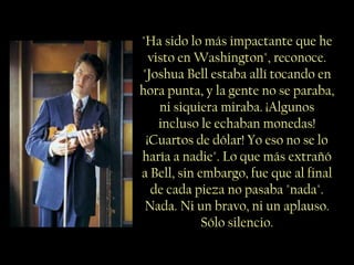 "Ha sido lo más impactante que he
  visto en Washington", reconoce.
"Joshua Bell estaba allí tocando en
hora punta, y la gente no se paraba,
    ni siquiera miraba. ¡Algunos
    incluso le echaban monedas!
 ¡Cuartos de dólar! Yo eso no se lo
haría a nadie". Lo que más extrañó
a Bell, sin embargo, fue que al final
  de cada pieza no pasaba "nada".
 Nada. Ni un bravo, ni un aplauso.
             Sólo silencio.
 
