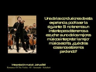 Una de las conclusiones de esta experiencia, podría ser la siguiente: Si no tenemos un instante para detenernos a escuchar a uno de los mejores músicos interpretar la mejor música escrita, ¿qué otras cosas nos estaremos perdiendo? Interpretación musical: Joshua Bell Romance Of The Violin - 05 - Serenade - Schubert 