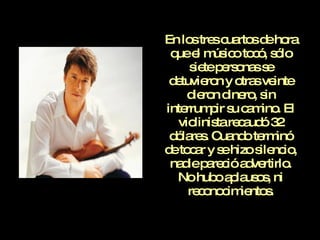 En los tres cuartos de hora que el músico tocó, sólo siete personas se detuvieron y otras veinte dieron dinero, sin interrumpir su camino. El violinista recaudó 32 dólares. Cuando terminó de tocar y se hizo silencio, nadie pareció advertirlo. No hubo aplausos, ni reconocimientos. 
