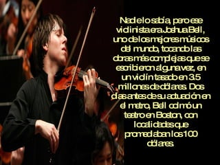 Nadie lo sabía, pero ese violinista era Joshua Bell, uno de los mejores músicos del mundo, tocando las obras más complejas que se escribieron alguna vez, en un violín tasado en 3.5 millones de dólares. Dos días antes de su actuación en el metro, Bell colmó un teatro en Boston, con localidades que promediaban los 100 dólares. 