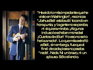 "Ha sido lo más impactante que he visto en Washington", reconoce. "Joshua Bell estaba allí tocando en hora punta, y la gente no se paraba, ni siquiera miraba. ¡Algunos incluso le echaban monedas! ¡Cuartos de dólar! Yo eso no se lo haría a nadie". Lo que más extrañó a Bell, sin embargo, fue que al final de cada pieza no pasaba "nada". Nada. Ni un bravo, ni un aplauso. Sólo silencio. 