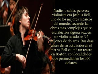 Nadie lo sabía, pero ese violinista era Joshua Bell, uno de los mejores músicos del mundo, tocando las obras más complejas que se escribieron alguna vez, en un violín tasado en 3.5 millones de dólares. Dos días antes de su actuación en el metro, Bell colmó un teatro en Boston, con localidades que promediaban los 100 dólares. 