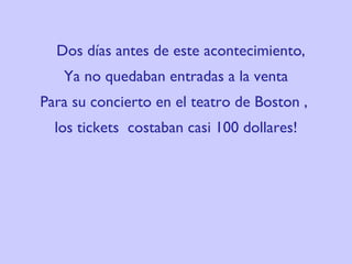 Dos días antes de este acontecimiento,  Ya no quedaban entradas a la venta Para su concierto en el teatro de  Boston ,  los tickets  costaban casi 100 dollares! 