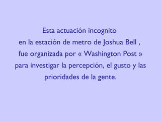 Esta actuación incognito  en la estación de metro de  Josh ua Bell ,  fue organizada por « Washington Post » para investigar la percepción, el gusto y las prioridades de la gente. 
