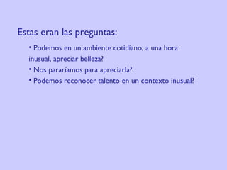 Estas eran las preguntas:     Podemos en un ambiente cotidiano, a una hora  inusual, apreciar belleza?  Nos pararíamos para apreciarla?  Podemos reconocer talento en un contexto inusual?  