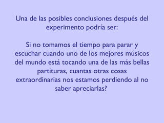 Una de las posibles conclusiones después del experimento podría ser: Si no tomamos el tiempo para parar y escuchar cuando uno de los mejores músicos del mundo está tocando una de las más bellas partituras, cuantas otras cosas extraordinarias nos estamos perdiendo al no saber apreciarlas?   