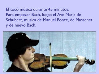 Él tocó música durante 45 minutos.  Para empezar Bach, luego el Ave Maria de Schubert, musica de Manuel Ponce, de Massenet y de nuevo Bach. 