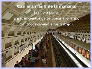 Casi eran las 8 de la mañana:  Era hora punta,  pasaban cientos de personas a lo largo,  casi todos camino a sus trabajos.  