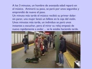 A los 3 minutos, un hombre de avanzada edad reparó en el músico.  Aminoró su paso, se paró por unos segundos y emprendió de nuevo el paso. Un minuto más tarde el músico recibió su primer dolar:  sin parar, una mujer lanzó un billete en la caja del violín. Unos minutos más tarde, un individuo se paró unos instantes a escuchar, pero al mirar su reloj empezó de nuevo rapidamente a andar… se le estaba haciendo tarde.   