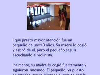El que prestó mayor atención fue un pequeño de unos 3 años. Su madre lo cogió y estiró de él, pero el pequeño seguía escuchando al violinista. Finalmente, su madre lo cogió fuertemente y siguieron  andando. El pequeño, ya puesto en marcha, seguia mirando al músico con la cabeza vuelta. 