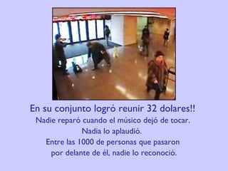 En su conjunto logró reunir 32 dolares!!  Nadie reparó cuando el músico dejó de tocar.  Nadia lo aplaudió.   Entre las 1000 de personas que pasaron  por delante de él, nadie lo reconoció. 