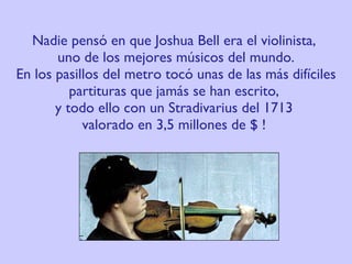 Nadie pensó en que Joshua Bell era el violinista,  uno de los mejores músicos del mundo. En los pasillos del metro tocó unas de las más difíciles partituras que jamás se han escrito,  y todo ello con un Stradivarius del 1713  valorado en 3,5 millones de $ !  