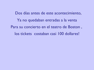 Dos días antes de este acontecimiento,  Ya no quedaban entradas a la venta Para su concierto en el teatro de  Boston ,  los tickets  costaban casi 100 dollares! 