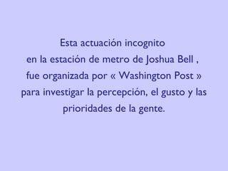 Esta actuación incognito  en la estación de metro de  Josh ua Bell ,  fue organizada por « Washington Post » para investigar la percepción, el gusto y las prioridades de la gente. 