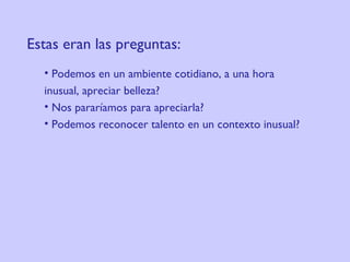 Estas eran las preguntas:     Podemos en un ambiente cotidiano, a una hora  inusual, apreciar belleza?  Nos pararíamos para apreciarla?  Podemos reconocer talento en un contexto inusual?  