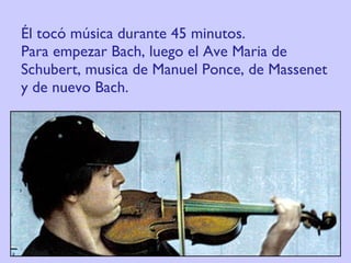 Él tocó música durante 45 minutos.  Para empezar Bach, luego el Ave Maria de Schubert, musica de Manuel Ponce, de Massenet y de nuevo Bach. 