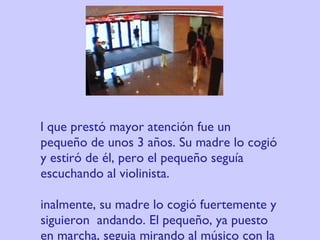 El que prestó mayor atención fue un pequeño de unos 3 años. Su madre lo cogió y estiró de él, pero el pequeño seguía escuchando al violinista. Finalmente, su madre lo cogió fuertemente y siguieron  andando. El pequeño, ya puesto en marcha, seguia mirando al músico con la cabeza vuelta. 