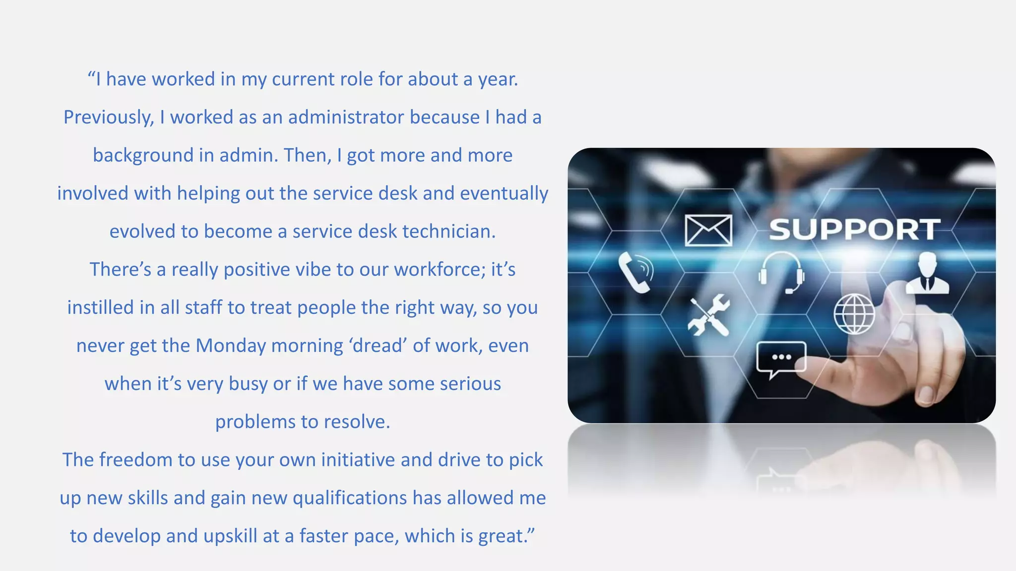 “I have worked in my current role for about a year.
Previously, I worked as an administrator because I had a
background in admin. Then, I got more and more
involved with helping out the service desk and eventually
evolved to become a service desk technician.
There’s a really positive vibe to our workforce; it’s
instilled in all staff to treat people the right way, so you
never get the Monday morning ‘dread’ of work, even
when it’s very busy or if we have some serious
problems to resolve.
The freedom to use your own initiative and drive to pick
up new skills and gain new qualifications has allowed me
to develop and upskill at a faster pace, which is great.”
 