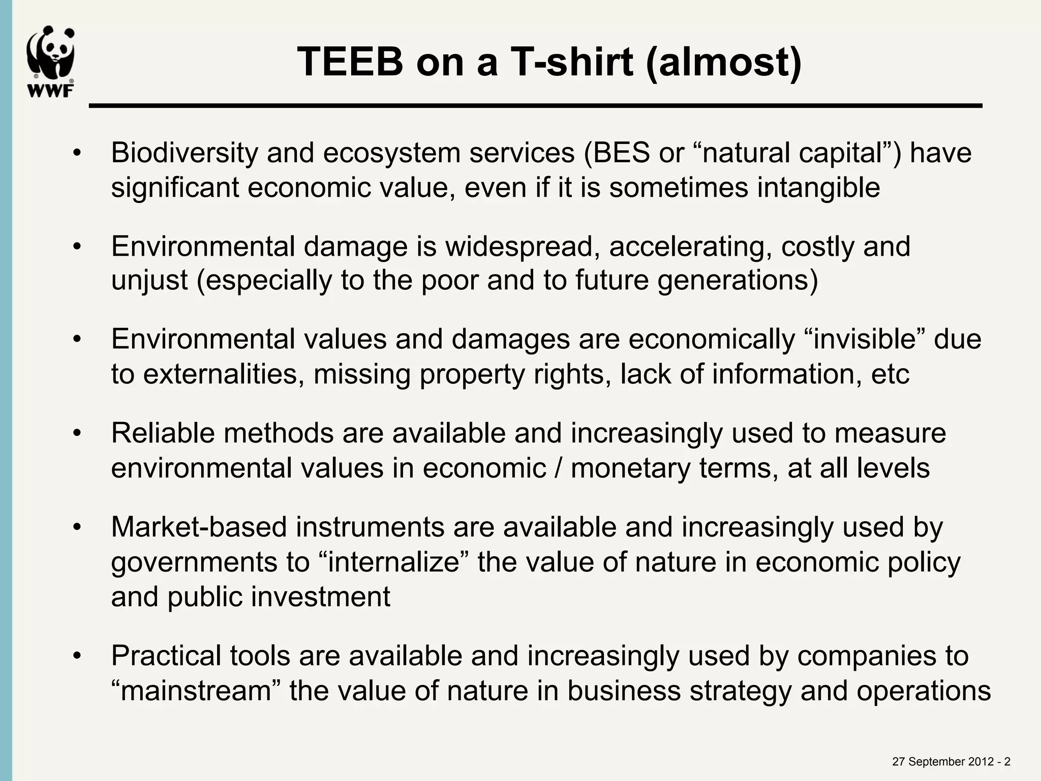  
                 TEEB on a T-shirt (almost)

•  Biodiversity and ecosystem services (BES or “natural capital”) have
   significant economic value, even if it is sometimes intangible

•  Environmental damage is widespread, accelerating, costly and
   unjust (especially to the poor and to future generations)

•  Environmental values and damages are economically “invisible” due
   to externalities, missing property rights, lack of information, etc

•  Reliable methods are available and increasingly used to measure
   environmental values in economic / monetary terms, at all levels

•  Market-based instruments are available and increasingly used by
   governments to “internalize” the value of nature in economic policy
   and public investment

•  Practical tools are available and increasingly used by companies to
   “mainstream” the value of nature in business strategy and operations

                                                                27 September 2012 - 2
 