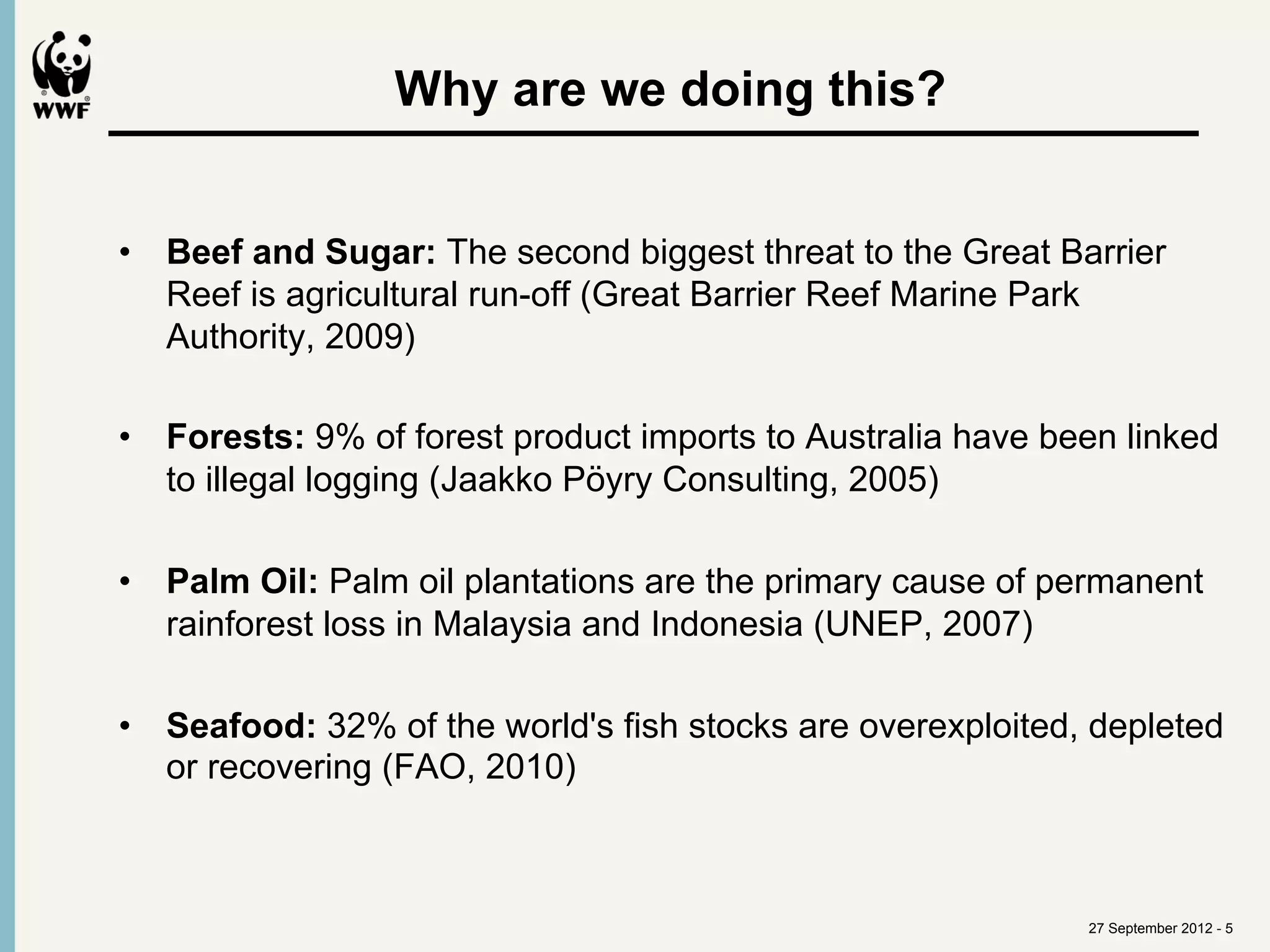 Why are we doing this?	
  


•  Beef and Sugar: The second biggest threat to the Great Barrier
   Reef is agricultural run-off (Great Barrier Reef Marine Park
   Authority, 2009)

•  Forests: 9% of forest product imports to Australia have been linked
   to illegal logging (Jaakko Pöyry Consulting, 2005)

•  Palm Oil: Palm oil plantations are the primary cause of permanent
   rainforest loss in Malaysia and Indonesia (UNEP, 2007)

•  Seafood: 32% of the world's fish stocks are overexploited, depleted
   or recovering (FAO, 2010)



                                                             27 September 2012 - 5
 