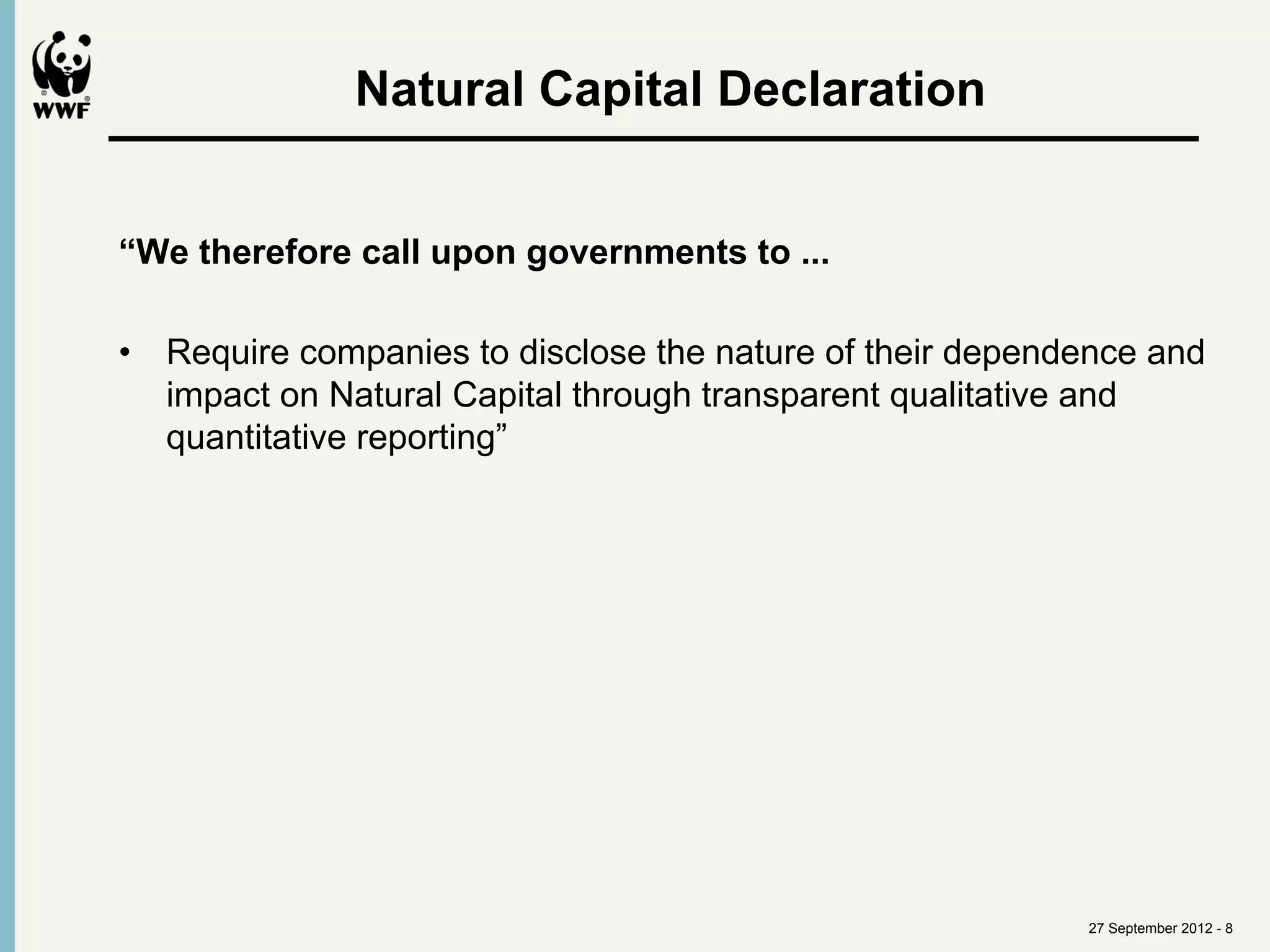 Natural Capital Declaration	
  


“We therefore call upon governments to ...

•  Require companies to disclose the nature of their dependence and
   impact on Natural Capital through transparent qualitative and
   quantitative reporting”




                                                           27 September 2012 - 8
 