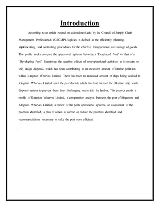 Introduction
According to an article posted on coloradotech.edu by the Council of Supply Chain
Management Professionals (CSCMP), logistics is defined as the efficiently planning,
implementing, and controlling procedures for the effective transportation and storage of goods.
This profile seeks compare the operational systems between a “Developed Port” vs. that of a
“Developing Port”. Examining the negative effects of port operational activities as it pertains to
ship sludge disposal, which has been contributing to an excessive amount of Marine pollution
within Kingston Wharves Limited. There has been an increased amount of ships being docked in
Kingston Wharves Limited over the past decade which has lead to need for effective ship waste
disposal system to prevent them from discharging waste into the harbor. This project entails a
profile of Kingston Wharves Limited, a comparative analysis between the port of Singapore and
Kingston Wharves Limited; a review of the ports operational systems, an assessment of the
problem identified, a plan of action to correct or reduce the problem identified and
recommendations necessary to make the port more efficient.
.
 