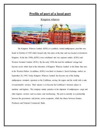 Profile of port of a local port
Kingston wharves
The Kingston Wharves Limited (KWL) is a publicly traded multipurpose port that was
found in October of 1945 which housed only four piers at the time and was located at downtown
Kingston. In the late 1940s, (KWL) were conciliated into two separate entities (KWL) and
Western Terminal Limited (WTL). By the early 1950s the need for additional storage had
become savoir which lead to the relocation of Kingston Wharves Limited to the Hunts Bay area
in the Western Harbor. In addition, (KWL) was listed in Jamaica’s Stock Exchange market on
September 26, 1995. Today Kingston Wharves Limited has become one of the leading
multipurpose terminals operators in the Caribbean, serving the region and the world with a suite
of customizable services. Their mission is to become the Caribbean’s foremost player in
maritime and logistics. The company mainly partakes in the shipment of multipurpose cargo and
other logistics services such as cruises and warehousing. The port is currently in a partnership
between the government and private sector companies which has shares between Jamaica
Producers and National Commercial Bank.
 