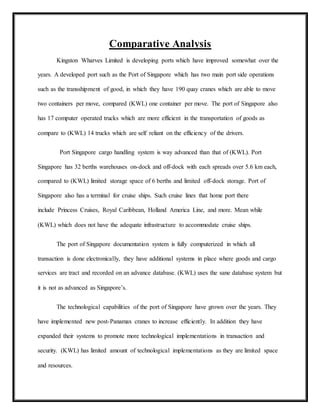 Comparative Analysis
Kingston Wharves Limited is developing ports which have improved somewhat over the
years. A developed port such as the Port of Singapore which has two main port side operations
such as the transshipment of good, in which they have 190 quay cranes which are able to move
two containers per move, compared (KWL) one container per move. The port of Singapore also
has 17 computer operated trucks which are more efficient in the transportation of goods as
compare to (KWL) 14 trucks which are self reliant on the efficiency of the drivers.
Port Singapore cargo handling system is way advanced than that of (KWL). Port
Singapore has 32 berths warehouses on-dock and off-dock with each spreads over 5.6 km each,
compared to (KWL) limited storage space of 6 berths and limited off-dock storage. Port of
Singapore also has a terminal for cruise ships. Such cruise lines that home port there
include Princess Cruises, Royal Caribbean, Holland America Line, and more. Mean while
(KWL) which does not have the adequate infrastructure to accommodate cruise ships.
The port of Singapore documentation system is fully computerized in which all
transaction is done electronically, they have additional systems in place where goods and cargo
services are tract and recorded on an advance database. (KWL) uses the sane database system but
it is not as advanced as Singapore’s.
The technological capabilities of the port of Singapore have grown over the years. They
have implemented new post-Panamax cranes to increase efficiently. In addition they have
expanded their systems to promote more technological implementations in transaction and
security. (KWL) has limited amount of technological implementations as they are limited space
and resources.
 