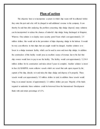 Plan of action
The objective here is to incorporate a system in which ship waste will be collected before
they enter the port and a fee will be charged to add additional revenue to the company. It can
thereby be said that after analyzing the problem concerning ship sludge disposal, many solutions
can be incorporated to reduce the chances of unlawful ship sludge being discharged in Kingston
Wharves. One solution is to deploy more security patrol boats which cost approximately 2.5
million dollars, this would aid in the prevention of ships disposing sludge in the habour. It would
be very cost effective in that ships that are caught would be charged. Another solution is to
Invest in a sludge treatment facility which can be used to store and treat ship sludge; in addition
the construction of this facility would pose as excellent source of revenue due to the fact that
ship owners would have to pay to use the facility. The facility would cost approximately 5,154.4
million dollars for its construction and takes about 5 years to complete. Another solution is invest
in four (4) MARPOL waste collector vessels which are vessel that sails upon request by the
captain of the ship, directly to it and takes the ships sludge and dispose of it properly. These
vessels would cost approximately 9.5 million dollars in total; in addition these vessels would
bring in an annual income of approximately 2.1 million dollars per year. Majority of the funds
required to undertake these solutions could be borrowed from the International Development
Bank with and return percentage of 12%.
 